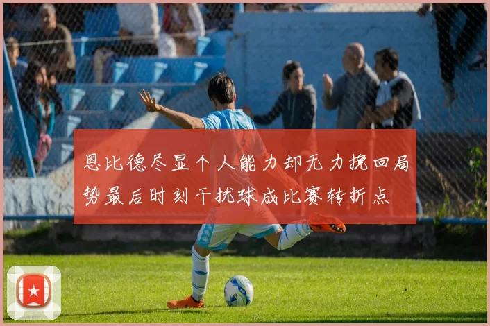 恩比德尽显个人能力却无力挽回局势最后时刻干扰球成比赛转折点