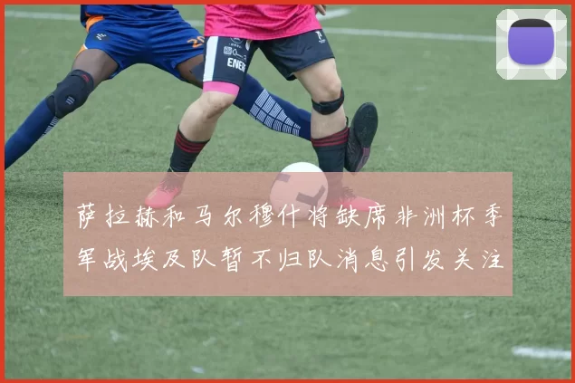 萨拉赫和马尔穆什将缺席非洲杯季军战埃及队暂不归队消息引发关注