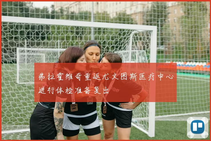 弗拉霍维奇重返尤文图斯医疗中心进行体检准备复出