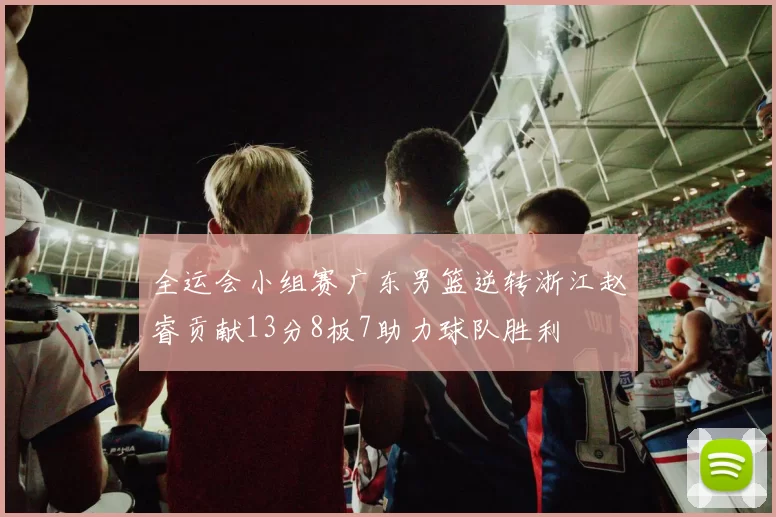 全运会小组赛广东男篮逆转浙江赵睿贡献13分8板7助力球队胜利