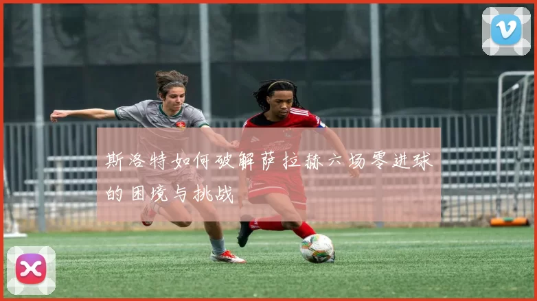 斯洛特如何破解萨拉赫六场零进球的困境与挑战