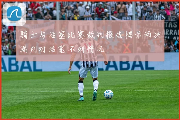 骑士与活塞比赛裁判报告揭示两次漏判对活塞不利情况