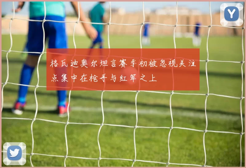 格瓦迪奥尔坦言赛季初被忽视关注点集中在枪手与红军之上