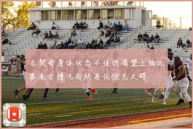 东契奇身体状态不佳仍渴望上场比赛表示情况有所恶化但无大碍