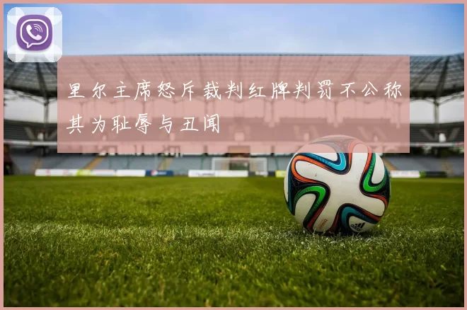 里尔主席怒斥裁判红牌判罚不公称其为耻辱与丑闻