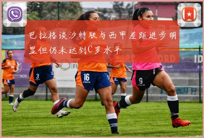 巴拉格谈沙特联与西甲差距进步明显但仍未达到C罗水平