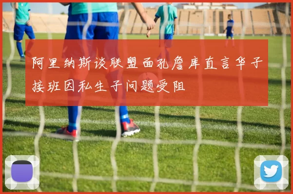 阿里纳斯谈联盟面孔詹库直言华子接班因私生子问题受阻
