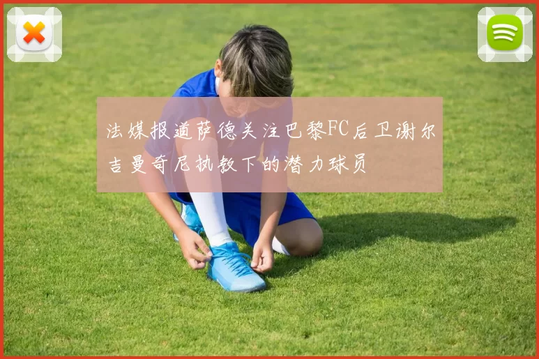 法媒报道萨德关注巴黎FC后卫谢尔吉曼奇尼执教下的潜力球员