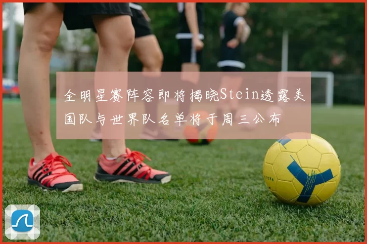 全明星赛阵容即将揭晓Stein透露美国队与世界队名单将于周三公布