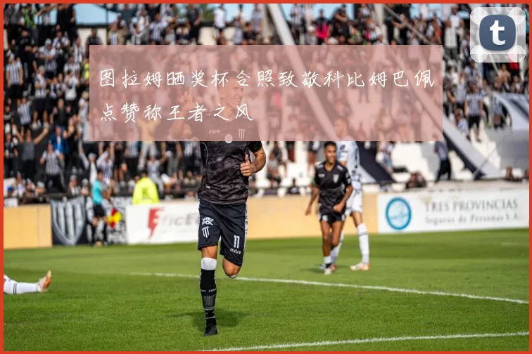 图拉姆晒奖杯合照致敬科比姆巴佩点赞称王者之风