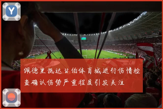 佩德里抵达甘伯体育城进行伤情检查确认伤势严重程度引发关注
