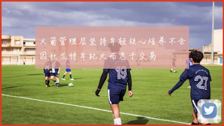 火箭管理层坚持年轻核心培养不会因杜兰特年纪大而急于交易