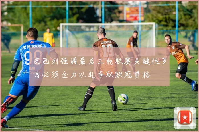 皮西利强调最后三轮联赛关键性罗马必须全力以赴争取欧冠资格