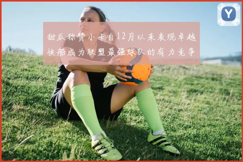 甜瓜称赞小卡自12月以来表现卓越快船成为联盟最强球队的有力竞争者